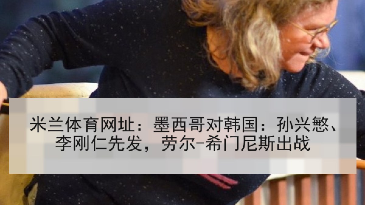 米兰体育网址：墨西哥对韩国：孙兴慜、李刚仁先发，劳尔-希门尼斯出战
