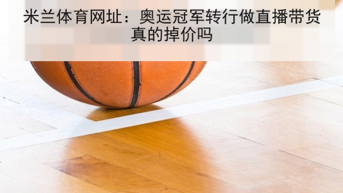 米兰体育网址:奥运冠军转行做直播带货真的掉价吗 米兰体育网址:奥运冠军转行做直播带货真的掉价吗