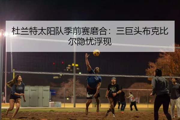 杜兰特太阳队季前赛磨合：三巨头布克比尔隐忧浮现