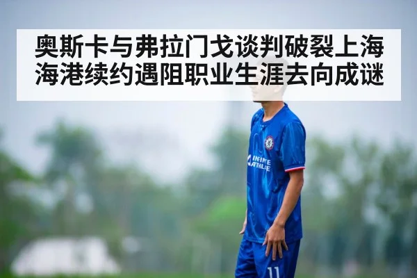 奥斯卡与弗拉门戈谈判破裂上海海港续约遇阻职业生涯去向成谜