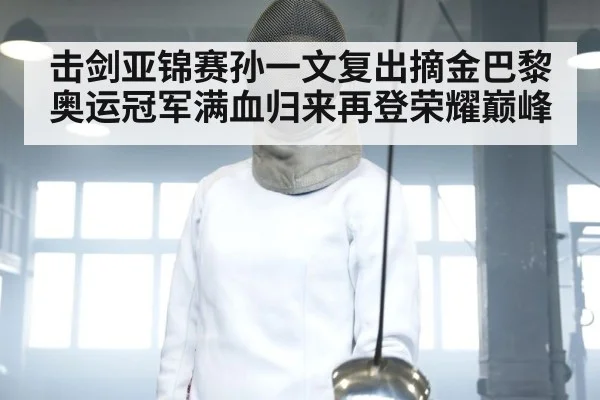 击剑亚锦赛孙一文复出摘金巴黎奥运冠军满血归来再登荣耀巅峰